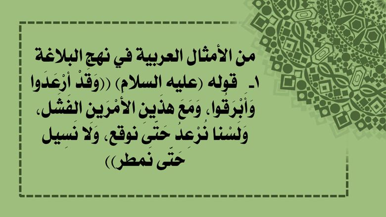 من الأمثال العربية في نهج البلاغة: 1-  قوله (عليه السلام) ((وَقَدْ أرْعَدَوا وَأَبْرَقُوا، وَمَعَ هذَينِ الأَمْرَينِ الفَشَل، وَلَسْنا نُرْعِدُ حَتّى نوقع، وَلا نَسِيل حَتّى نَمطر))