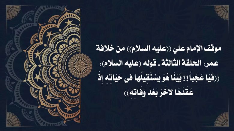 موقف الإمام علي ((عليه السلام)) من خلافة عمر: الحلقة الثالثة - قوله (عليه السلام): ((فَيَا عَجَباً!! بَيْنَا هُوَ يَسْتَقِيلُها في حَيَاتِهِ إِذْ عَقَدَهَا لاخَرَ بَعْدَ وَفَاتِهِ))