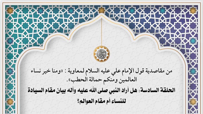 من مقاصدية قول الإمام علي عليه السلام لمعاوية : «ومنا خير نساء العالمين ومنكم حمالة الحطب». الحلقة السادسة: هل أراد النبي صلى الله عليه وآله بيان مقام السيادة للنساء أم مقام العوالم؟