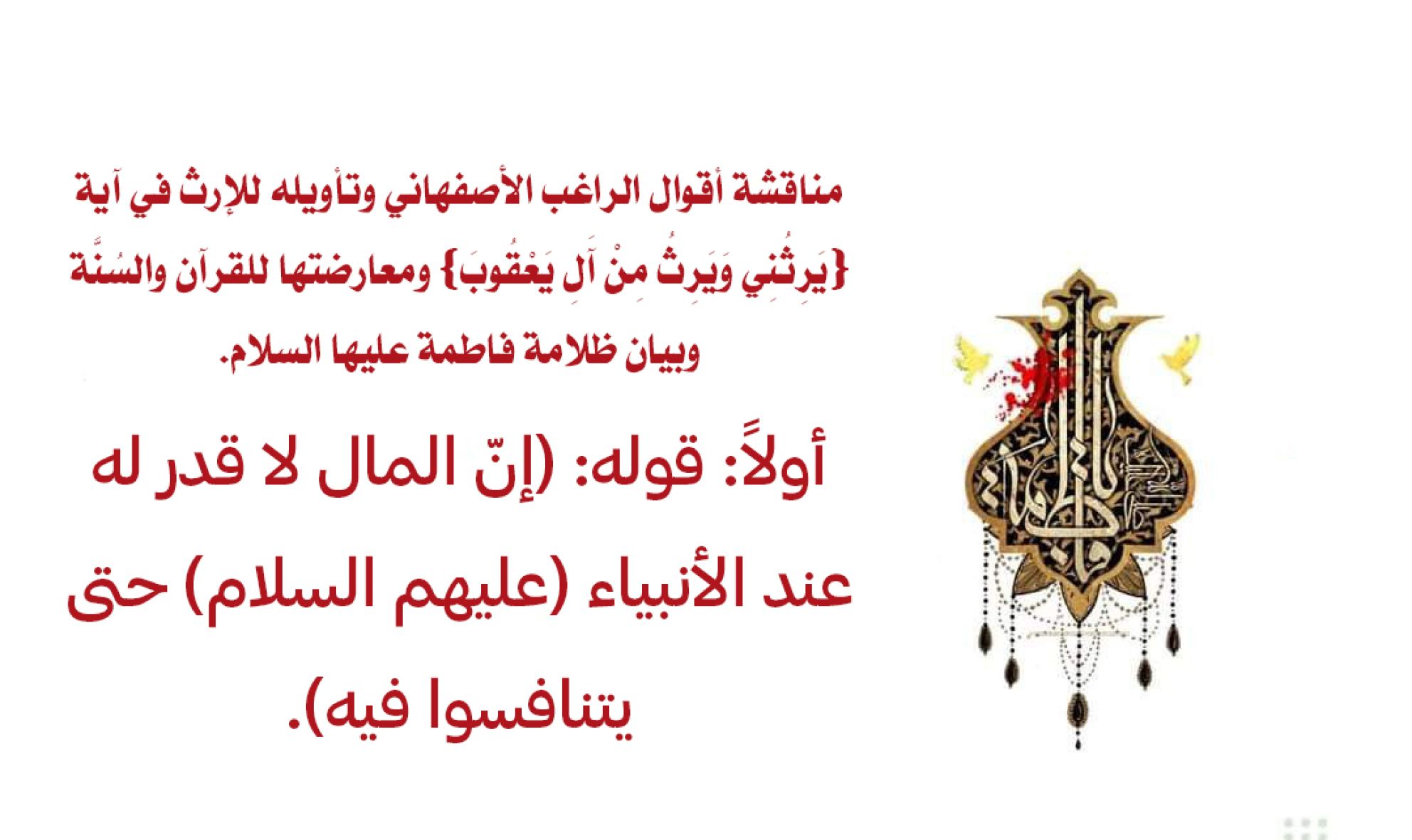 مناقشة أقوال الراغب الأصفهاني وتأويله للإرث في آية {يَرِثُنِي وَيَرِثُ مِنْ آَلِ يَعْقُوبَ} ومعارضتها للقرآن والسُنَّة وبيان ظلامة فاطمة عليها السلام. أولاً: قوله: (إنّ المال لا قدر له عند الأنبياء (عليهم السلام) حتى يتنافسوا فيه).