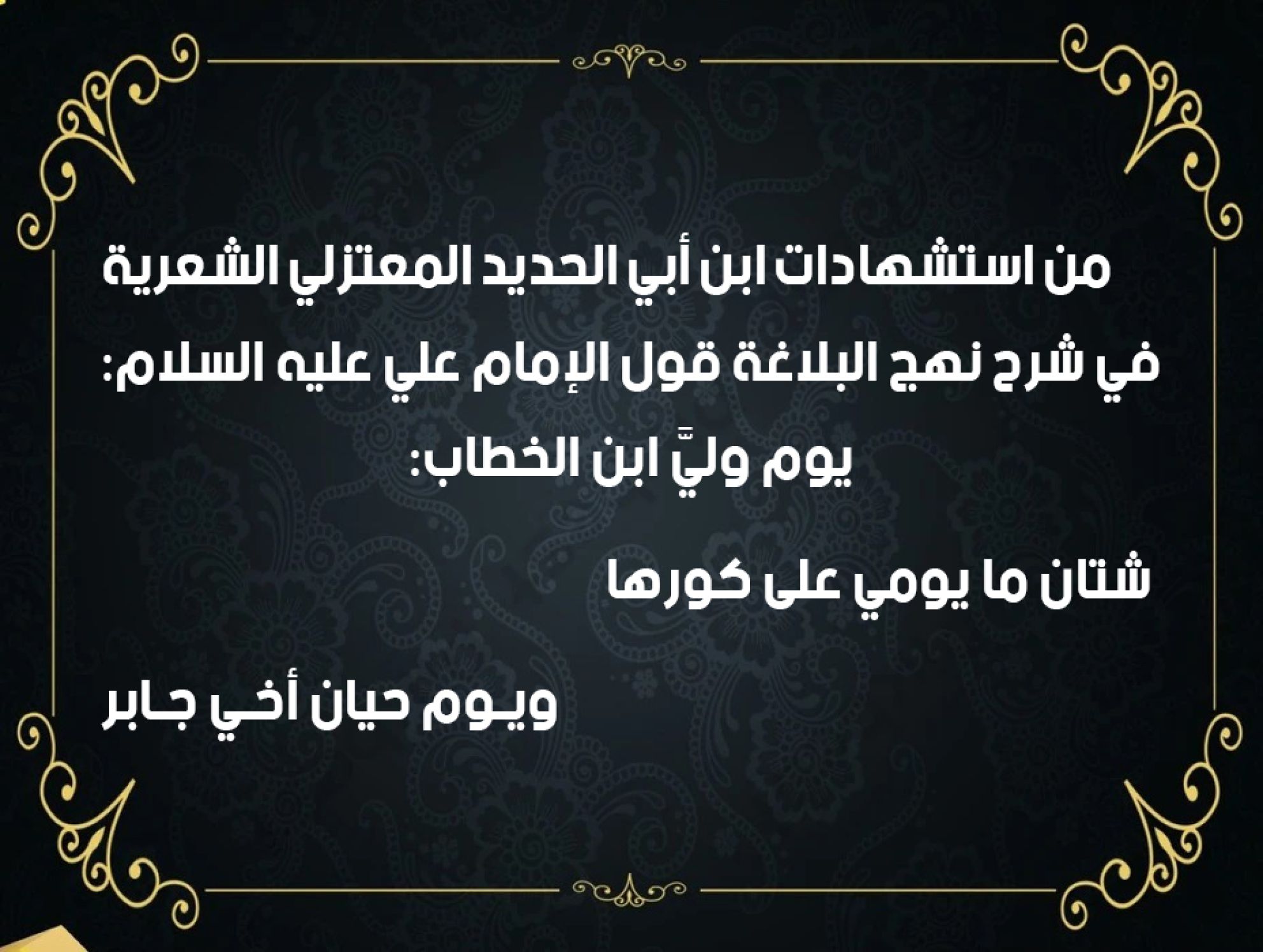 من استشهادات ابن أبي الحديد المعتزلي الشعرية في شرح نهج البلاغة قول الإمام علي عليه السلام: يوم وليَّ ابن الخطاب: شتان ما يومي على كورها             ويـوم حيان أخـي جـابر