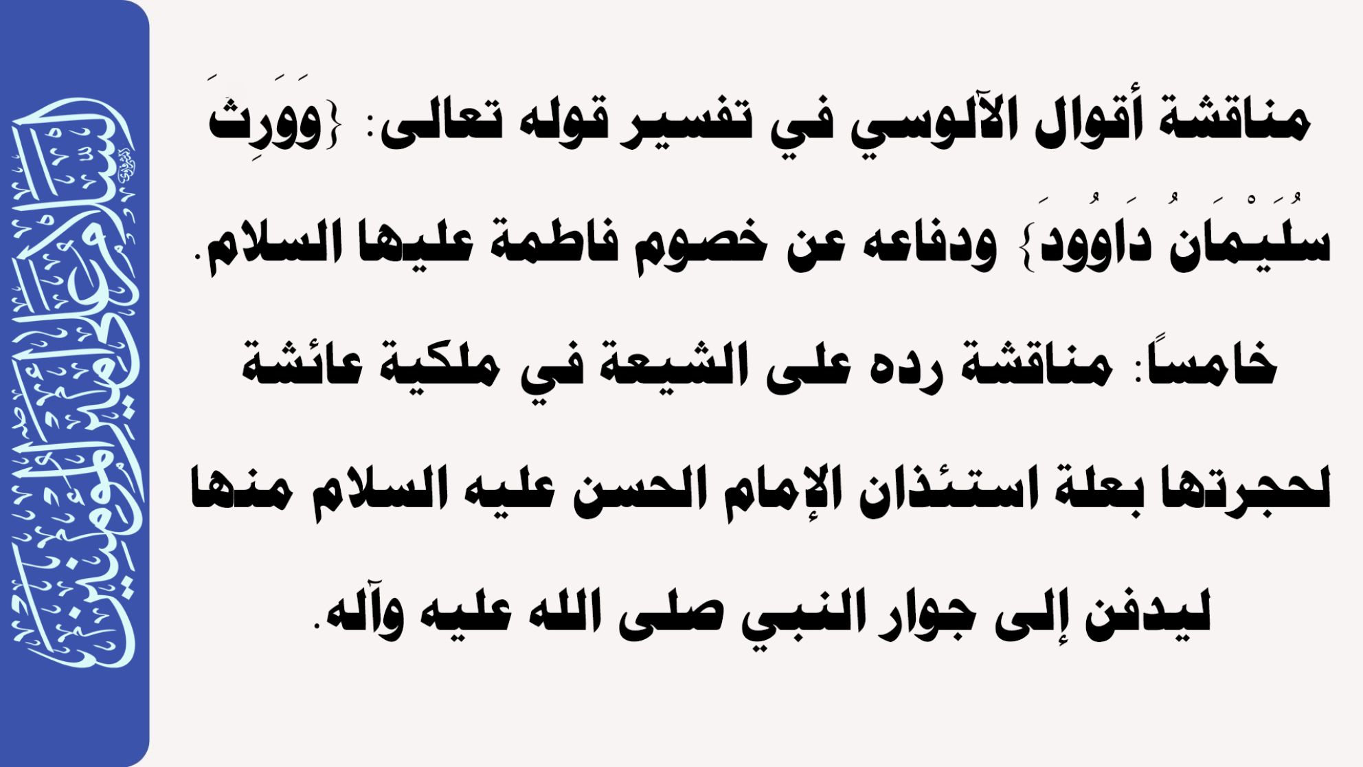 مناقشة أقوال الآلوسي في تفسير قوله تعالى: {وَوَرِثَ سُلَيْمَانُ دَاوُودَ} ودفاعه عن خصوم فاطمة عليها السلام. خامساً: مناقشة رده على الشيعة في ملكية عائشة لحجرتها بعلة استئذان الإمام الحسن عليه السلام منها ليدفن إلى جوار النبي صلى الله عليه وآله.